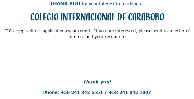 THANK YOU for your interest in teaching at Colegio Internacional de Carabobo CIC accepts direct applications year round. If you are interested, please send us a letter of interest and your resume to Thank you! Phone: +58 241 842 6551 / +58 241 842 1807 