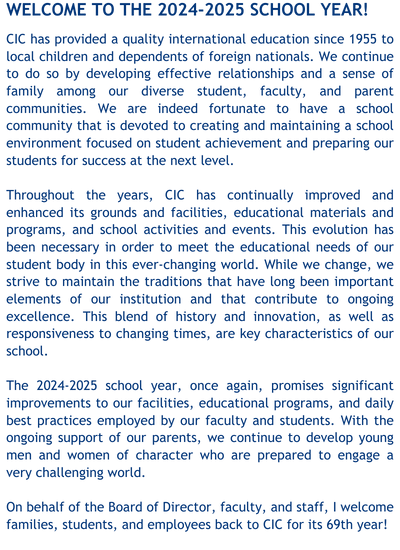 Welcome to the 2024-2025 school year! CIC has provided a quality international education since 1955 to local children and dependents of foreign nationals. We continue to do so by developing effective relationships and a sense of family among our diverse student, faculty, and parent communities. We are indeed fortunate to have a school community that is devoted to creating and maintaining a school environment focused on student achievement and preparing our students for success at the next level. Throughout the years, CIC has continually improved and enhanced its grounds and facilities, educational materials and programs, and school activities and events. This evolution has been necessary in order to meet the educational needs of our student body in this ever-changing world. While we change, we strive to maintain the traditions that have long been important elements of our institution and that contribute to ongoing excellence. This blend of history and innovation, as well as responsiveness to changing times, are key characteristics of our school. The 2024-2025 school year, once again, promises significant improvements to our facilities, educational programs, and daily best practices employed by our faculty and students. With the ongoing support of our parents, we continue to develop young men and women of character who are prepared to engage a very challenging world. On behalf of the Board of Director, faculty, and staff, I welcome families, students, and employees back to CIC for it's 69th year!