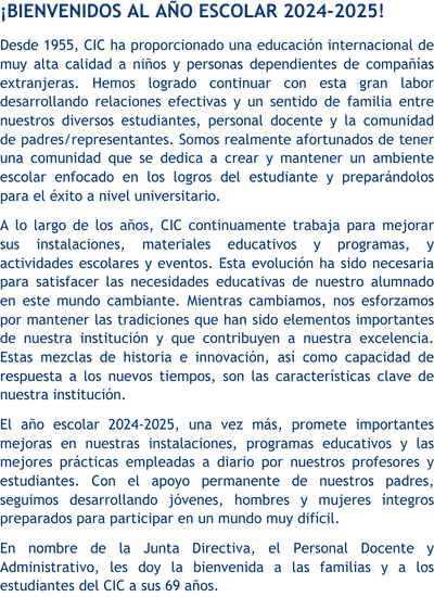 ¡Bienvenidos al año escolar 2023-2024! Desde 1955, CIC ha proporcionado una educación internacional de muy alta calidad a niños y personas dependientes de compañías extranjeras. Hemos logrado continuar con esta gran labor desarrollando relaciones efectivas y un sentido de familia entre nuestros diversos estudiantes, personal docente y la comunidad de padres/representantes. Somos realmente afortunados de tener una comunidad que se dedica a crear y mantener un ambiente escolar enfocado en los logros del estudiante y preparándolos para el éxito en el siguiente nivel. A lo largo de los años, CIC continuamente ha mejorado sus instalaciones, materiales educativos y programas y actividades escolares y eventos. Esta evolución ha sido necesaria para satisfacer las necesidades educativas de nuestro alumnado en este mundo cambiante. Mientras cambiamos, nos esforzamos por mantener las tradiciones que han sido elementos importantes de nuestra institución y que contribuyen a nuestra excelencia. Estas mezclas de historia e innovación, así como capacidad de respuesta a los nuevos tiempos, son las características clave de nuestra institución. El año escolar 2023-2024, una vez más, promete importantes mejoras en nuestras instalaciones, programas educativos y las mejores prácticas empleadas a diario por nuestros profesores y estudiantes. Con el apoyo permanente de nuestros padres, seguimos desarrollando jóvenes, hombres y mujeres íntegros preparados para participar en un mundo muy difícil. En nombre de la Junta Directiva, el Personal Docente y Administrativo, le doy la bienvenida a las familias, a los estudiantes y a todo el personal del CIC a sus 68 años.